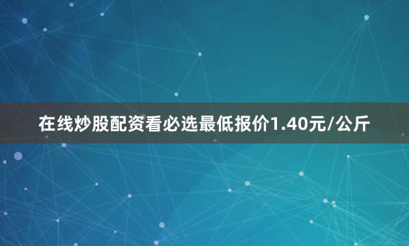 在线炒股配资看必选最低报价1.40元/公斤