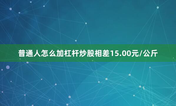 普通人怎么加杠杆炒股相差15.00元/公斤