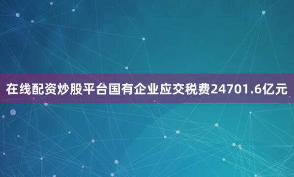 在线配资炒股平台国有企业应交税费24701.6亿元