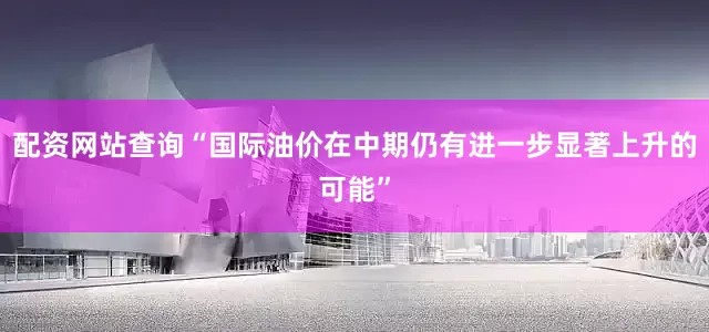 配资网站查询“国际油价在中期仍有进一步显著上升的可能”