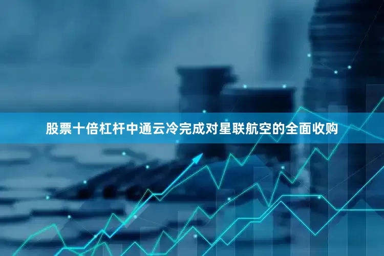股票十倍杠杆中通云冷完成对星联航空的全面收购