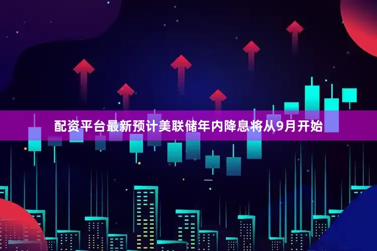 配资平台最新预计美联储年内降息将从9月开始