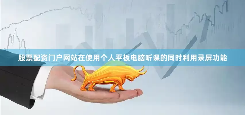股票配资门户网站在使用个人平板电脑听课的同时利用录屏功能