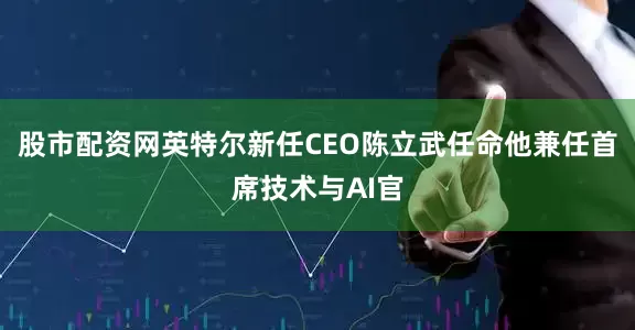 股市配资网英特尔新任CEO陈立武任命他兼任首席技术与AI官