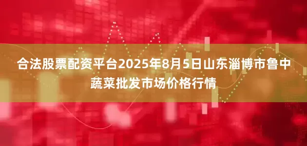 合法股票配资平台2025年8月5日山东淄博市鲁中蔬菜批发市场价格行情
