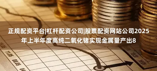 正规配资平台|杠杆配资公司|股票配资网站公司2025年上半年度高纯二氧化锗实现金属量产出8