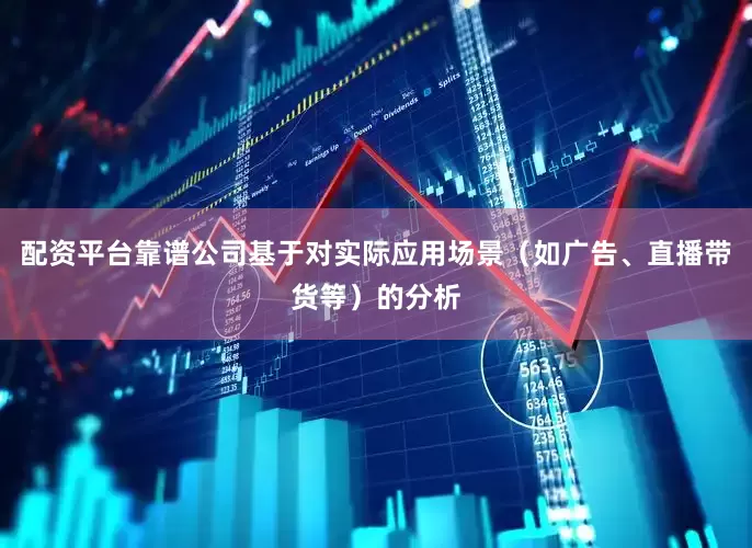 配资平台靠谱公司基于对实际应用场景（如广告、直播带货等）的分析