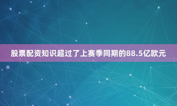 股票配资知识超过了上赛季同期的88.5亿欧元