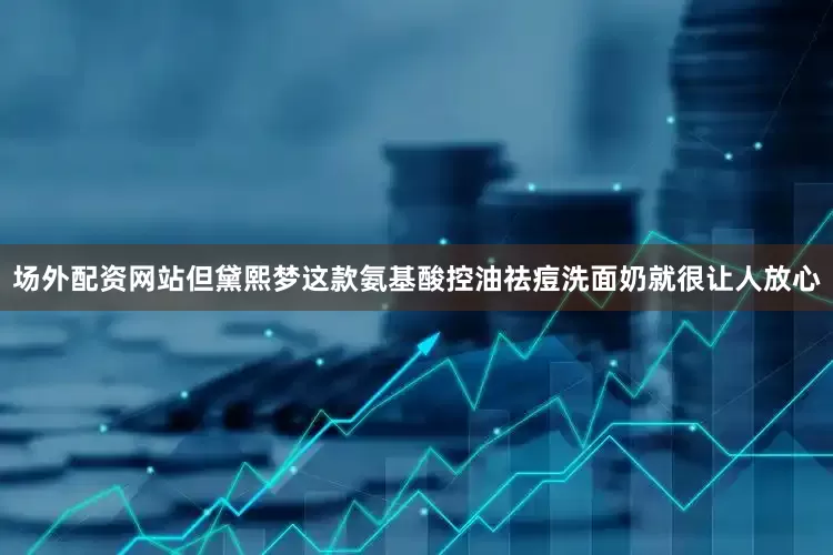 场外配资网站但黛熙梦这款氨基酸控油祛痘洗面奶就很让人放心
