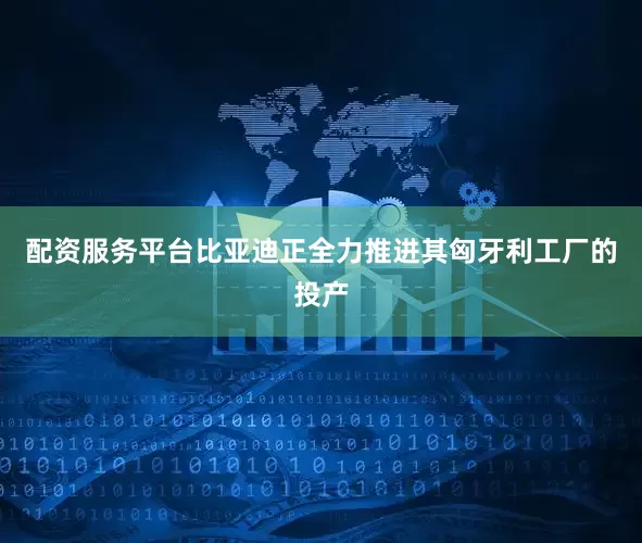 配资服务平台比亚迪正全力推进其匈牙利工厂的投产