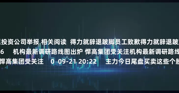 股票投资公司举报 相关阅读  得力就辞退跛脚员工致歉得力就辞退跛脚员工致歉    30  09-30 17:46     机构最新调研路线图出炉 悍高集团受关注机构最新调研路线图出炉 悍高集团受关注    0  09-21 20:22     主力今日尾盘买卖这些个股主力今日尾盘买卖这些个股    16  08-28 15:58     中期分红汇总丨这家公司预计派发现金红利超50亿元中期分红汇总